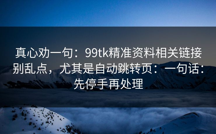 真心劝一句：99tk精准资料相关链接别乱点，尤其是自动跳转页：一句话：先停手再处理