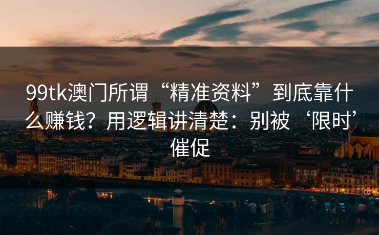 99tk澳门所谓“精准资料”到底靠什么赚钱？用逻辑讲清楚：别被‘限时’催促
