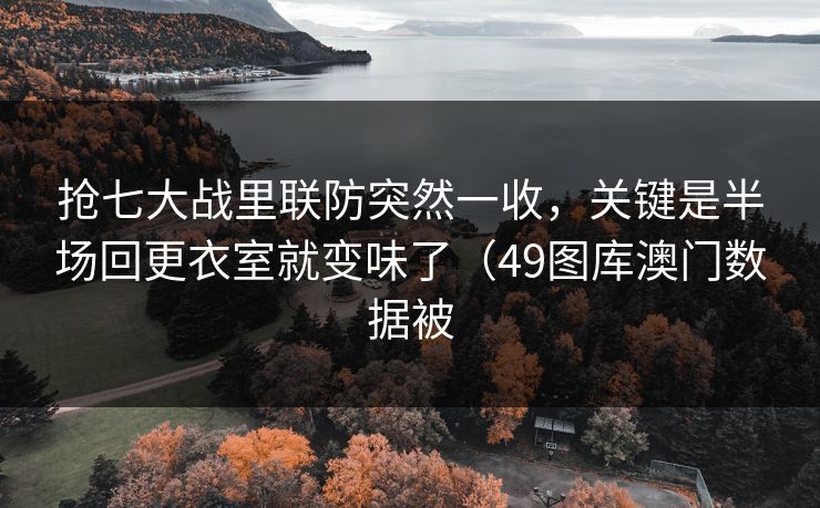 抢七大战里联防突然一收，关键是半场回更衣室就变味了（49图库澳门数据被