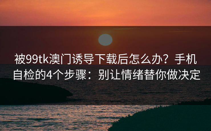 被99tk澳门诱导下载后怎么办？手机自检的4个步骤：别让情绪替你做决定