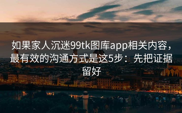 如果家人沉迷99tk图库app相关内容，最有效的沟通方式是这5步：先把证据留好