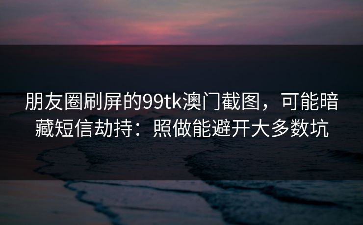 朋友圈刷屏的99tk澳门截图，可能暗藏短信劫持：照做能避开大多数坑