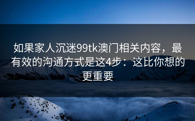如果家人沉迷99tk澳门相关内容，最有效的沟通方式是这4步：这比你想的更重要