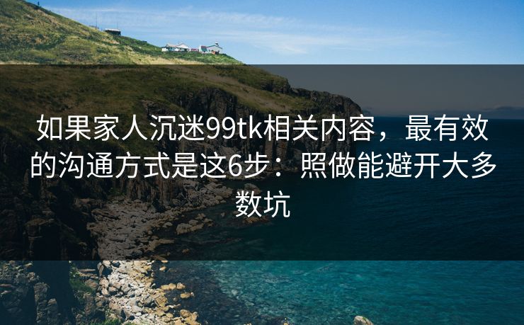 如果家人沉迷99tk相关内容，最有效的沟通方式是这6步：照做能避开大多数坑